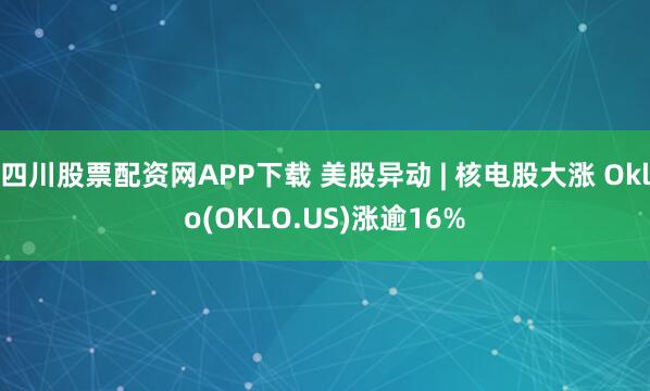 四川股票配资网APP下载 美股异动 | 核电股大涨 Oklo(OKLO.US)涨逾16%