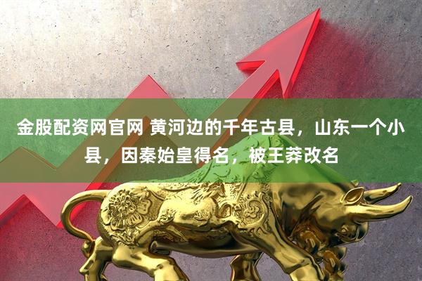 金股配资网官网 黄河边的千年古县，山东一个小县，因秦始皇得名，被王莽改名