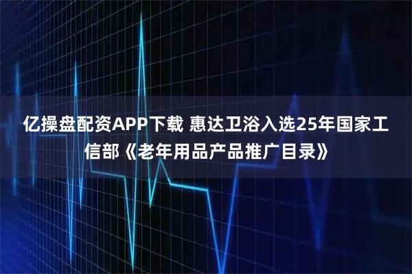 亿操盘配资APP下载 惠达卫浴入选25年国家工信部《老年用品产品推广目录》