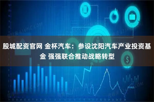 股城配资官网 金杯汽车：参设沈阳汽车产业投资基金 强强联合推动战略转型
