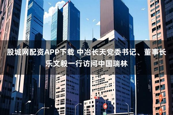 股城网配资APP下载 中冶长天党委书记、董事长乐文毅一行访问中国瑞林