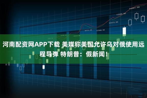 河南配资网APP下载 美媒称美国允许乌对俄使用远程导弹 特朗普:假新闻!