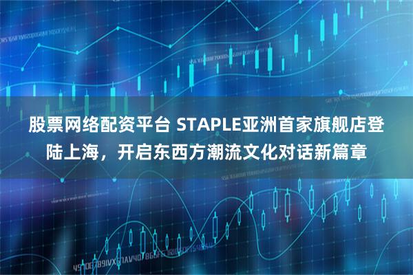 股票网络配资平台 STAPLE亚洲首家旗舰店登陆上海,开启东西方潮流文化对话新篇章
