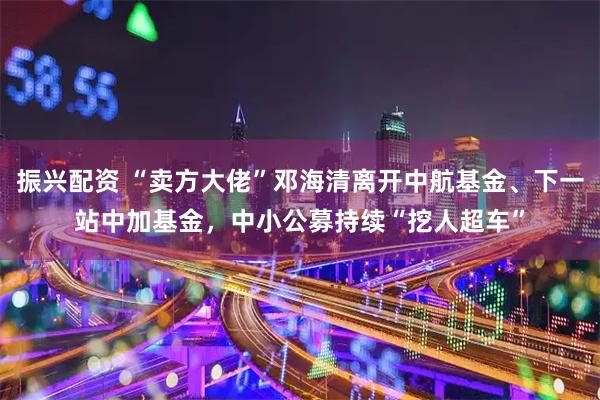 振兴配资 “卖方大佬”邓海清离开中航基金、下一站中加基金，中小公募持续“挖人超车”