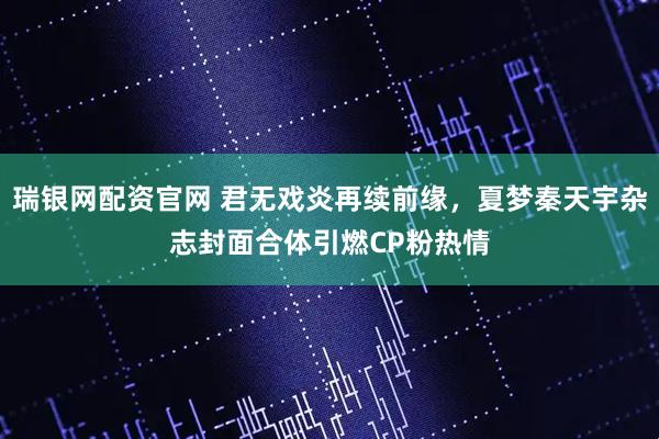 瑞银网配资官网 君无戏炎再续前缘，夏梦秦天宇杂志封面合体引燃CP粉热情