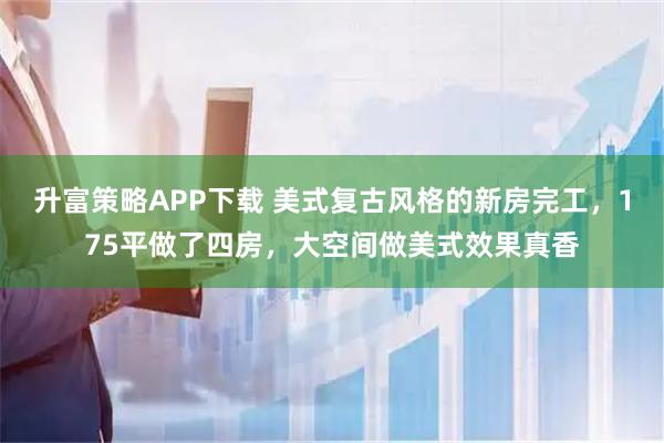 升富策略APP下载 美式复古风格的新房完工,175平做了四房,大空间做美式效果真香