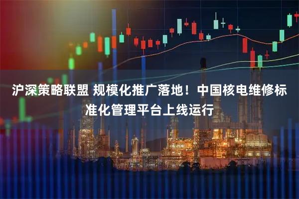 沪深策略联盟 规模化推广落地！中国核电维修标准化管理平台上线运行