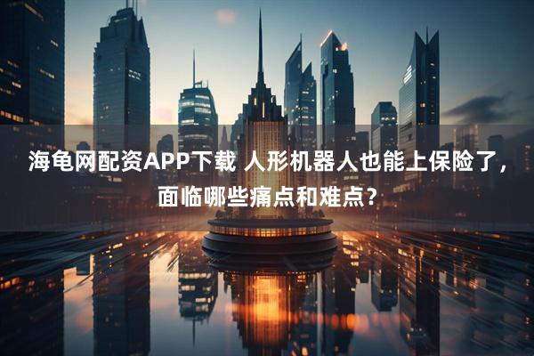 海龟网配资APP下载 人形机器人也能上保险了,面临哪些痛点和难点?