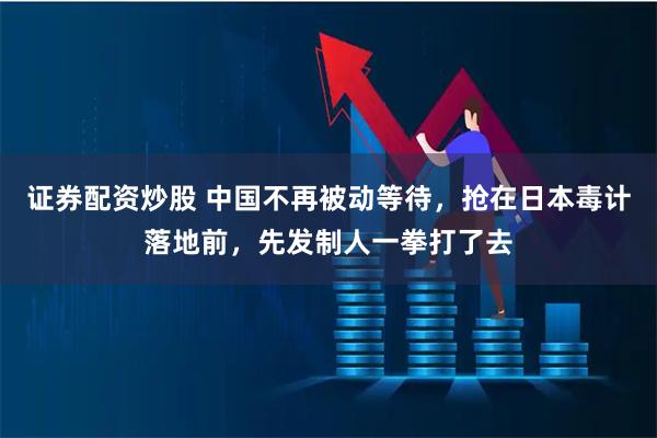 证券配资炒股 中国不再被动等待,抢在日本毒计落地前,先发制人一拳打了去