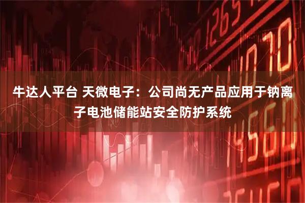 牛达人平台 天微电子：公司尚无产品应用于钠离子电池储能站安全防护系统