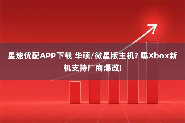 星速优配APP下载 华硕/微星版主机? 曝Xbox新机支持厂商爆改!