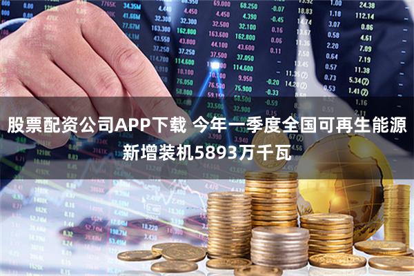 股票配资公司APP下载 今年一季度全国可再生能源新增装机5893万千瓦
