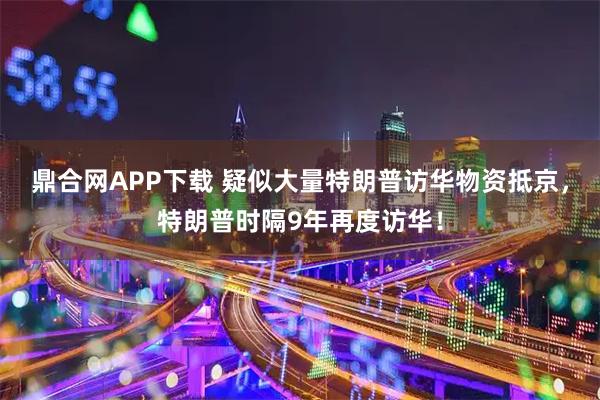 鼎合网APP下载 疑似大量特朗普访华物资抵京，特朗普时隔9年再度访华！