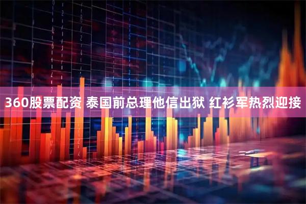 360股票配资 泰国前总理他信出狱 红衫军热烈迎接
